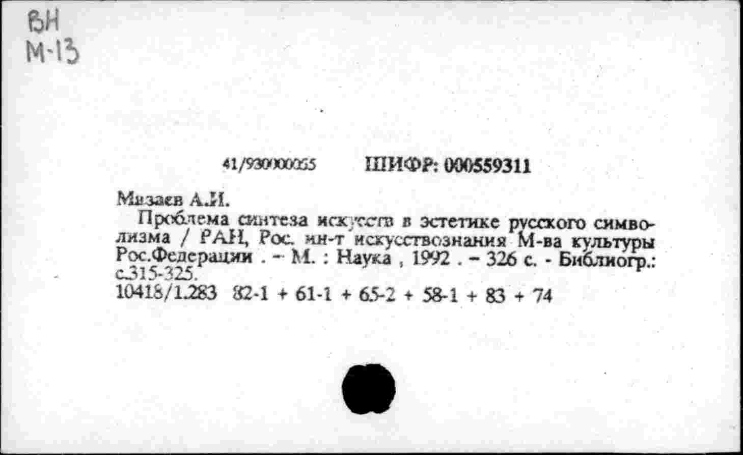 ﻿ьн
41/93»юой5 ШИФР: 000559311
Мдоаев АЛ.
Проблема синтеза искусств в эстетике русского символизма / РАН, Рос. ин-т искусствознания М-ва культуры Рос.Федерации . - М. : Наука , 1992 . - 326 с. - Библиогр.:
10418/1283 82-1 + 61-1 + 65-2 + 58-1 + 83 + 74